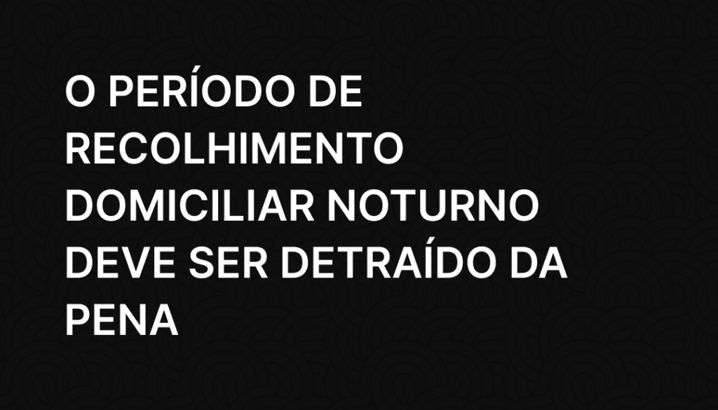 O período de recolhimento domiciliar noturno deve ser detraído da pena