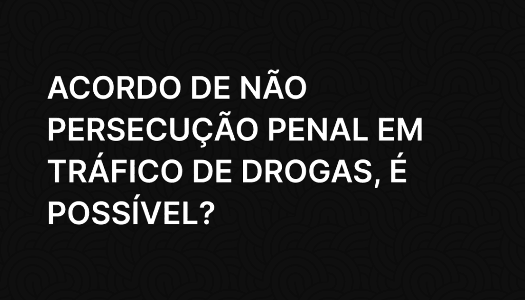 Acordo de não persecução penal em tráfico de drogas, é possível_