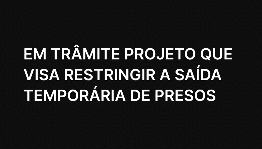 Em trâmite projeto que visa restringir a saída temporária de presos