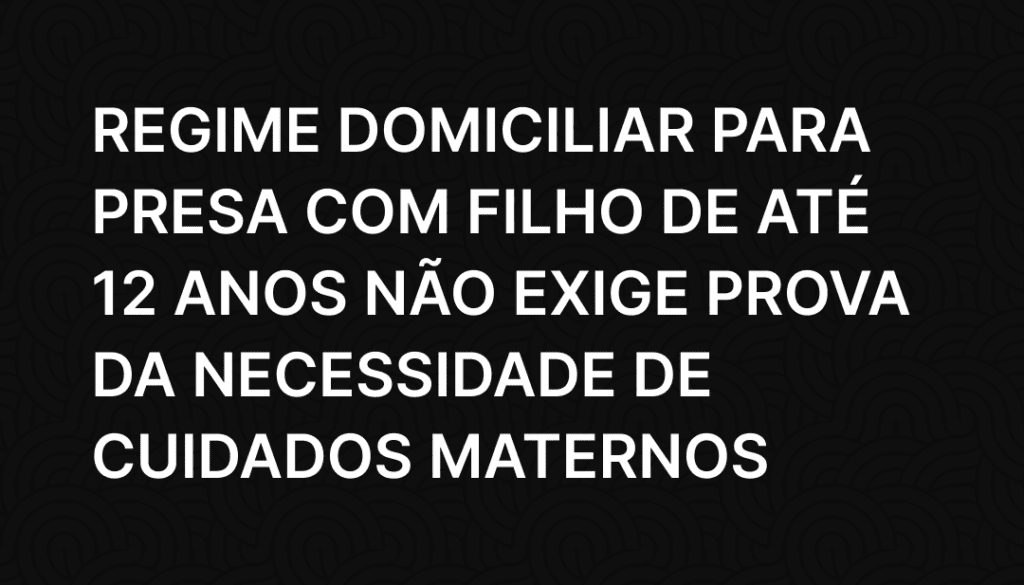 Regime domiciliar para presa com filho de até 12 anos não exige prova da necessidade de cuidados maternos