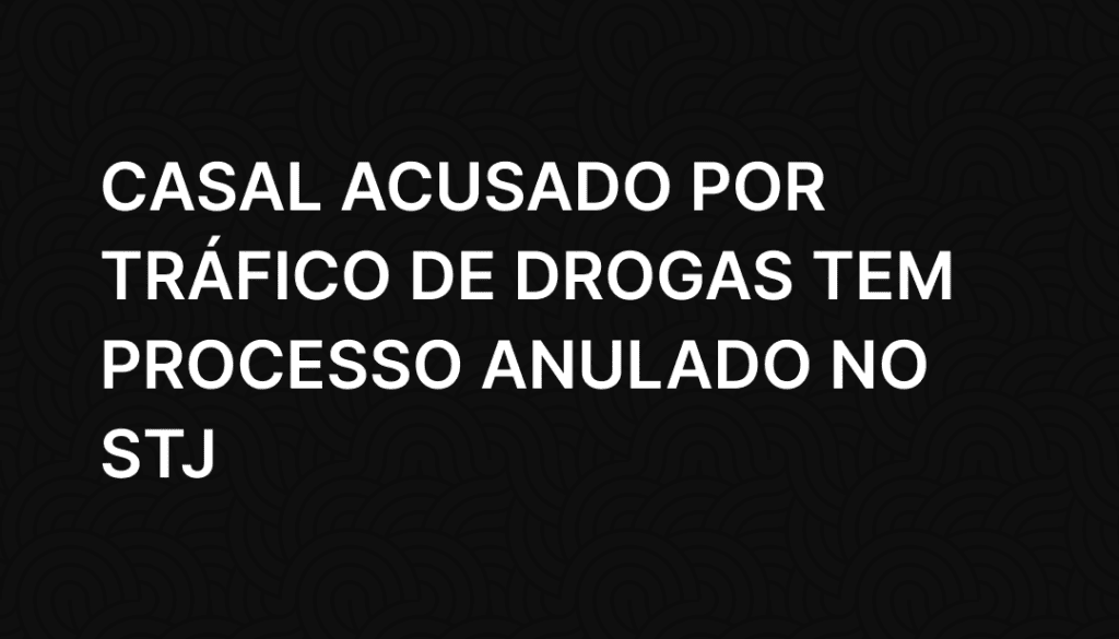 Casal acusado por tráfico de drogas tem processo anulado no STJ