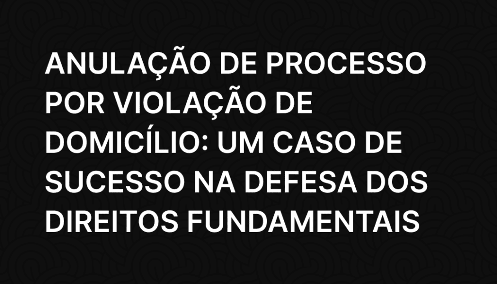 Anulação de Processo por Violação de Domicílio_ Um Caso de Sucesso na Defesa dos Direitos Fundamentais