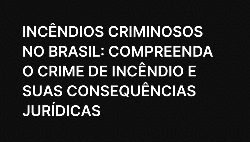 Incêndios Criminosos no Brasil_ Compreenda o Crime de Incêndio e Suas Consequências Jurídicas