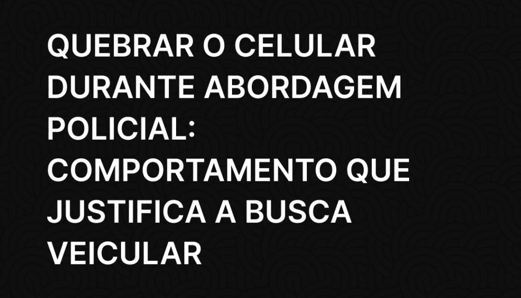 Quebrar o Celular Durante Abordagem Policial_ Comportamento que Justifica a Busca Veicular