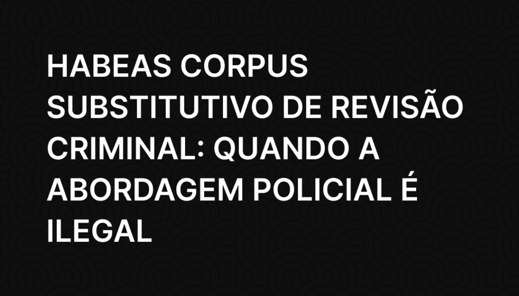 Habeas Corpus Substitutivo de Revisão Criminal_ Quando a Abordagem Policial é Ilegal